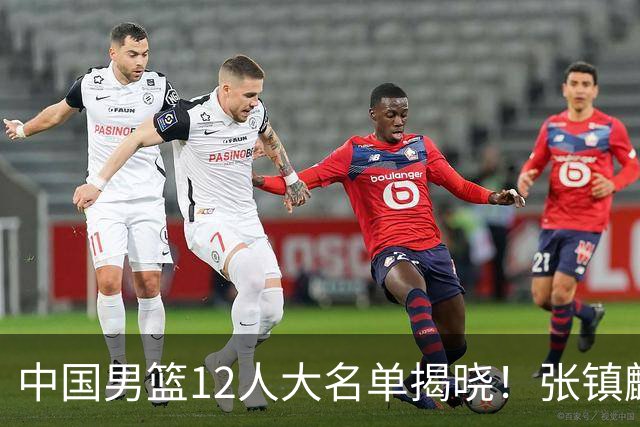 中国男篮12人大名单揭晓！张镇麟落选，崔永熙成功晋级